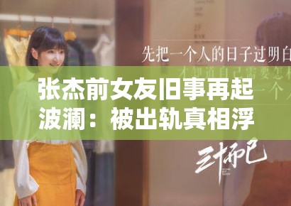 张杰前女友旧事再起波澜：被出轨真相浮出水面？深度还原那段被掩盖的陈年往事