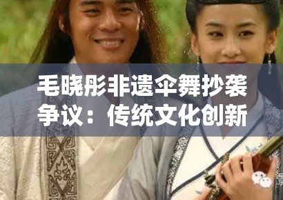 毛晓彤非遗伞舞抄袭争议：传统文化创新中的元素借用与文化挪用边界