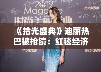 《拾光盛典》迪丽热巴被抢镜：红毯经济中的注意力分配与明星等级制