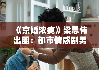《京婚浓瘾》梁思伟出圈：都市情感剧男性形象重构中的情感劳动价值