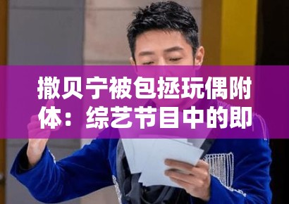 撒贝宁被包拯玩偶附体:综艺节目中的即兴表演失控与主持人专业素养 撒贝宁被包拯玩偶附体:综艺节目中的即兴表演失控与主持人专业素养