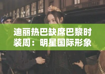 迪丽热巴缺席巴黎时装周：明星国际形象管理中的危机公关黄金48小时