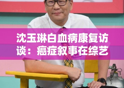 沈玉琳白血病康复访谈:癌症叙事在综艺节目中的情感消费边界 沈玉琳白血病康复访谈:癌症叙事在综艺节目中的情感消费边界