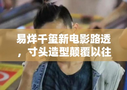 易烊千玺新电影路透,寸头造型颠覆以往形象,粉丝:太A了 易烊千玺新电影路透,寸头造型颠覆以往形象,粉丝:太A了