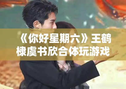 《你好星期六》王鹤棣虞书欣合体玩游戏，CP粉狂喜刷屏“嗑到了”