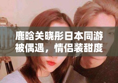 鹿晗关晓彤日本同游被偶遇，情侣装甜度超标引CP粉狂喜
