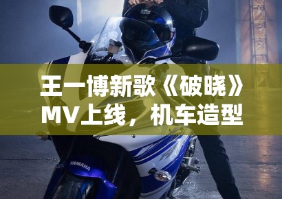 王一博新歌《破晓》MV上线，机车造型帅炸全场引模仿潮