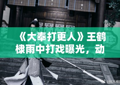 《大奉打更人》王鹤棣雨中打戏曝光，动作戏燃炸获导演盛赞