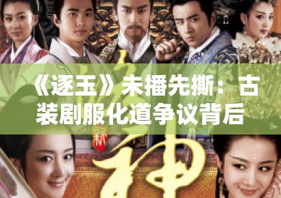 《逐玉》未播先撕：古装剧服化道争议背后的文化符号政治学