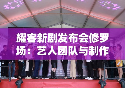 耀客新剧发布会修罗场:艺人团队与制作方的舆情控制博弈策略 耀客新剧发布会修罗场:艺人团队与制作方的舆情控制博弈策略