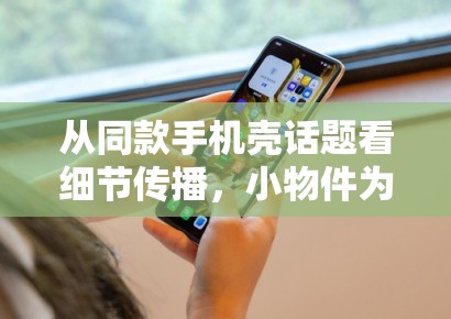 从同款手机壳话题看细节传播，小物件为何也能变成娱乐稿入口