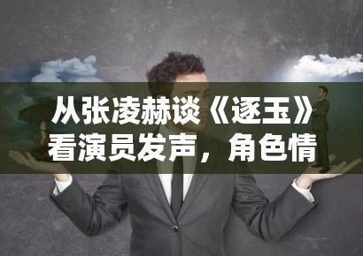 从张凌赫谈《逐玉》看演员发声，角色情绪为什么会成为后续讨论抓手