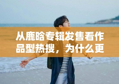 从鹿晗专辑发售看作品型热搜，为什么更容易留下搜索流量